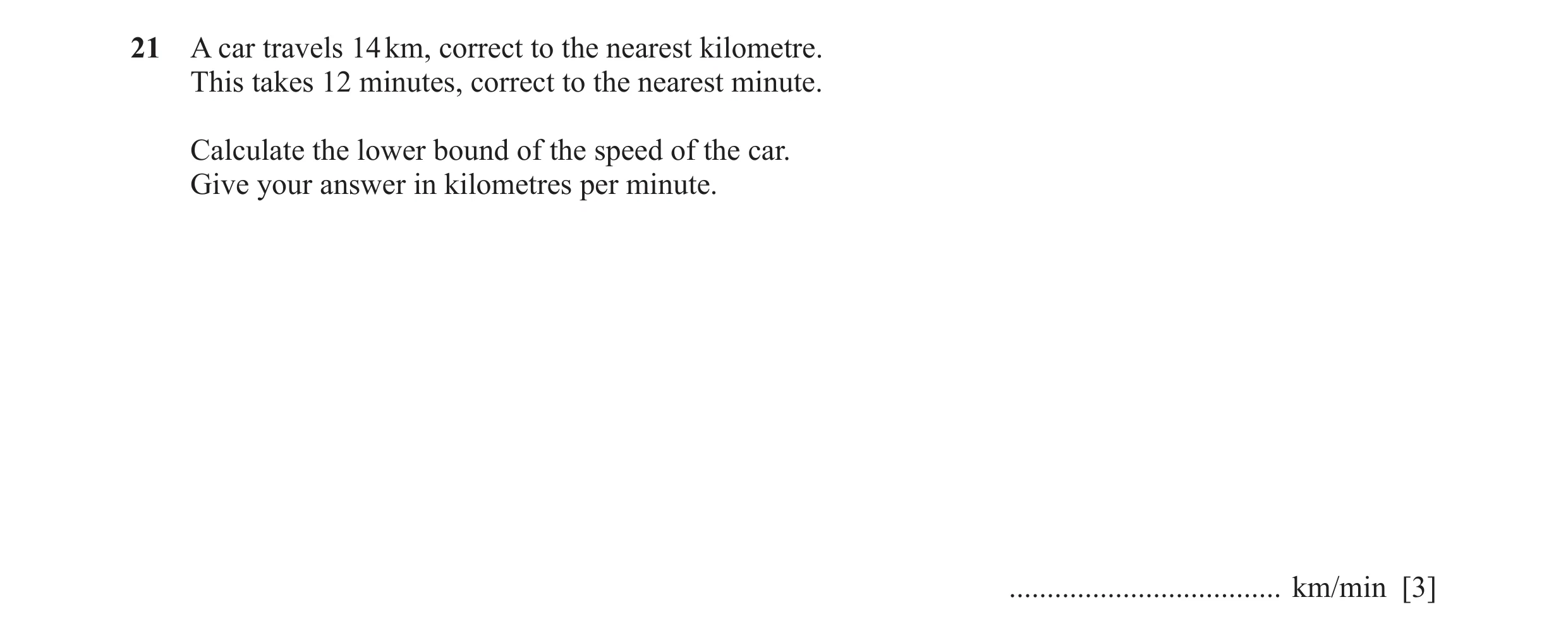 Question 68: A car travels 14 km, correct to the nearest kilometre. This takes 12 minutes, correct to the nearest minute. Calculate the lower bound of t…