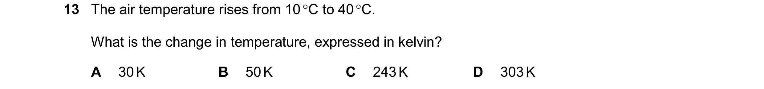 Question 266: The air temperature rises from 10 C to 40 C. What is the change in temperature, expressed in kelvin? A 30 K B 50 K C 243 K D 303 K