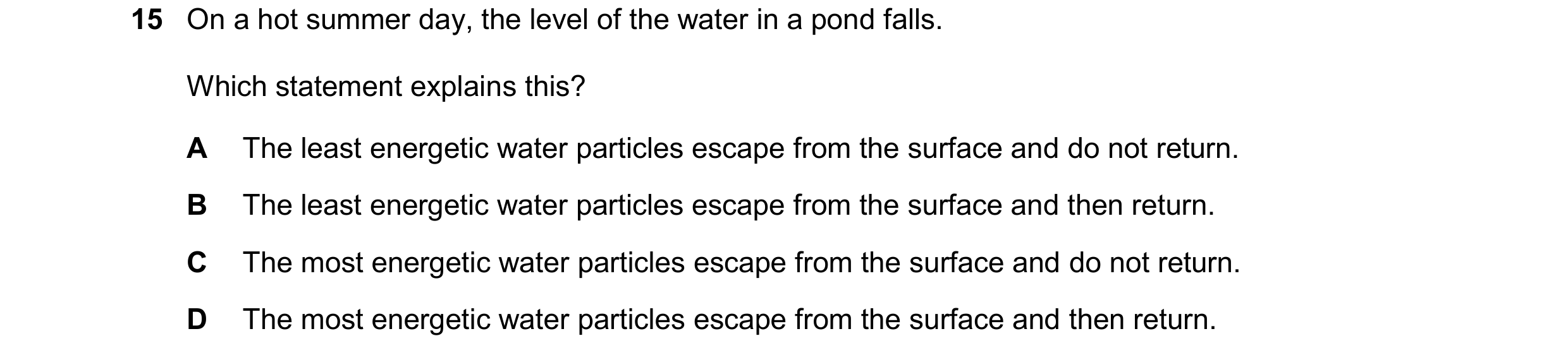 Question 268: On a hot summer day, the level of the water in a pond falls. Which statement explains this? A The least energetic water particles escape fr…