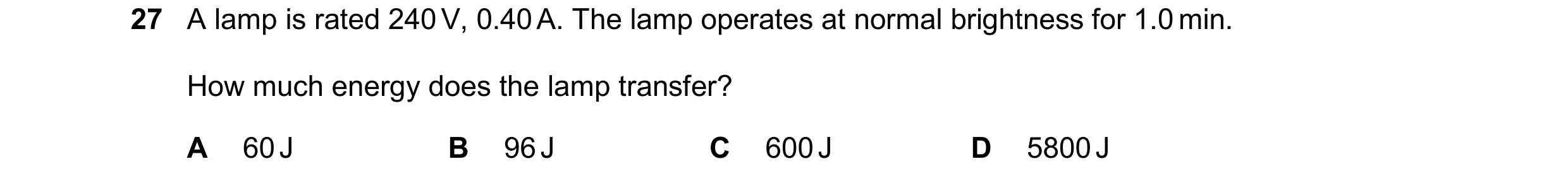 Question 373: A lamp is rated 240 V, 0.40 A. The lamp operates at normal brightness for 1.0 min. How much energy does the lamp transfer? A 60 J B 96 J C …