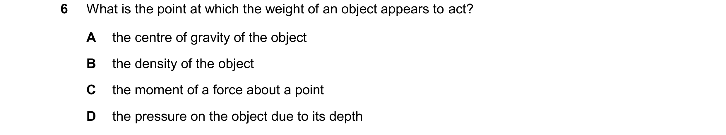 Question 302: What is the point at which the weight of an object appears to act? A the centre of gravity of the object B the density of the object C the …