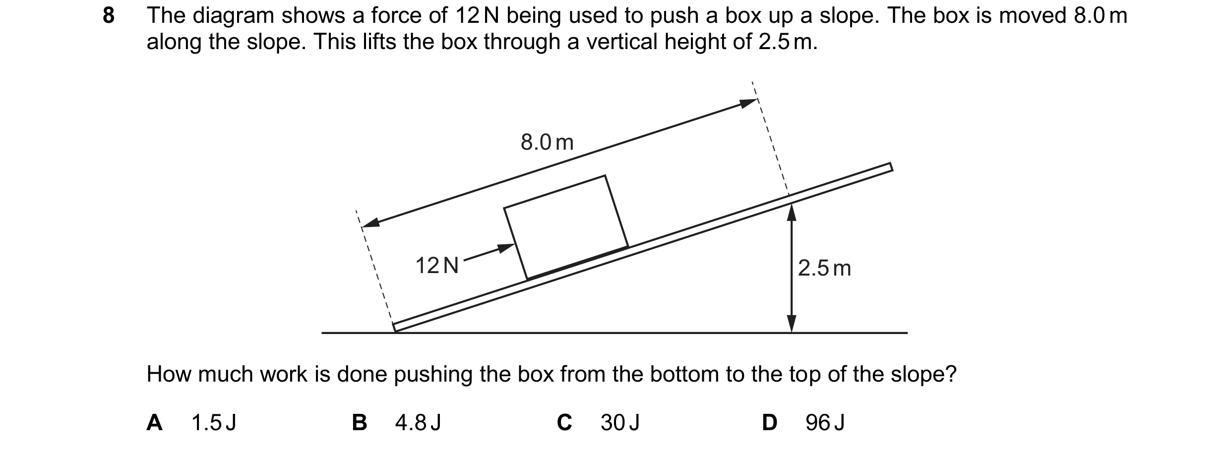 Question 304: The diagram shows a force of 12 N being used to push a box up a slope. The box is moved 8.0 m along the slope. This lifts the box through a…