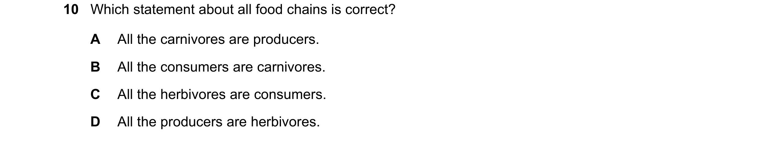 Question 33: Which statement about all food chains is correct? A All the carnivores are producers. B All the consumers are carnivores. C All the herbivo…