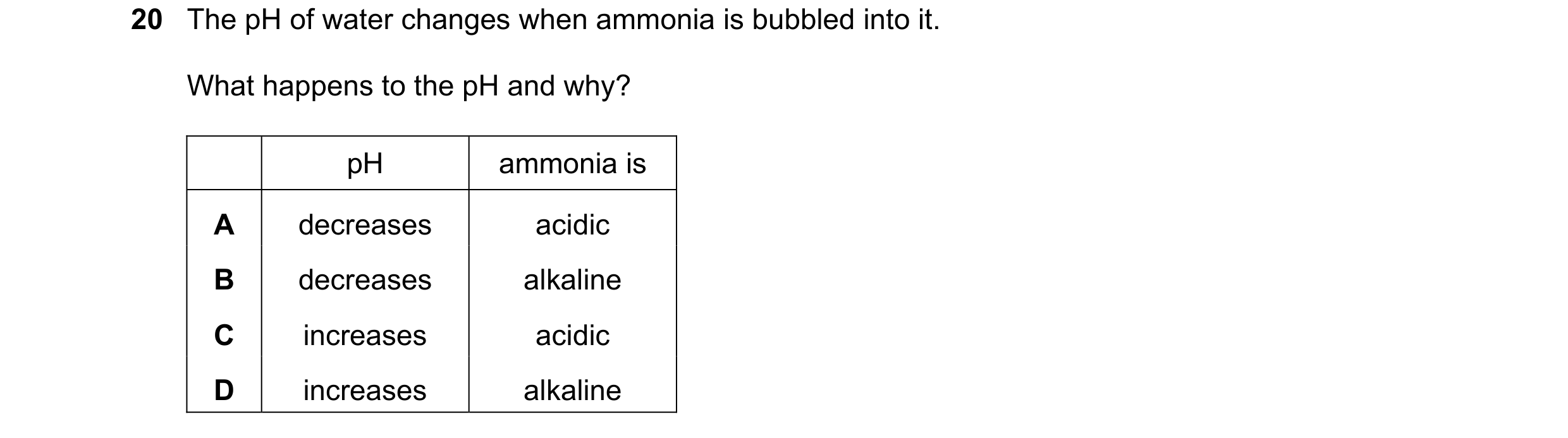 Question 49: The pH of water changes when ammonia is bubbled into it. What happens to the pH and why? pH ammonia is A decreases acidic B decreases alkal…