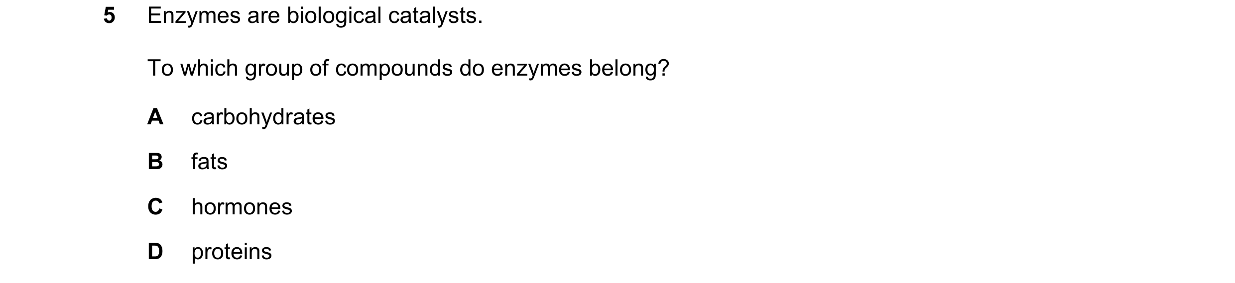 Question 29: Enzymes are biological catalysts. To which group of compounds do enzymes belong? A carbohydrates B fats C hormones D proteins