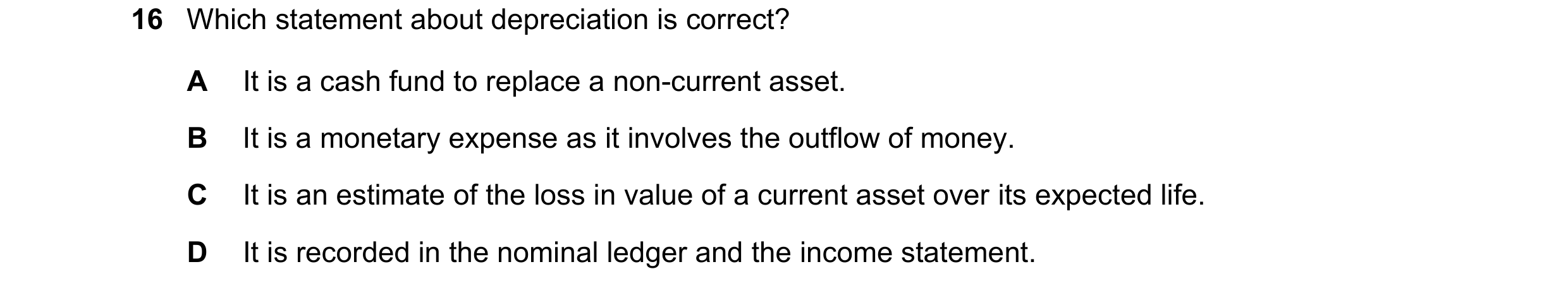Question 49: Which statement about depreciation is correct? A It is a cash fund to replace a non-current asset. B It is a monetary expense as it involve…