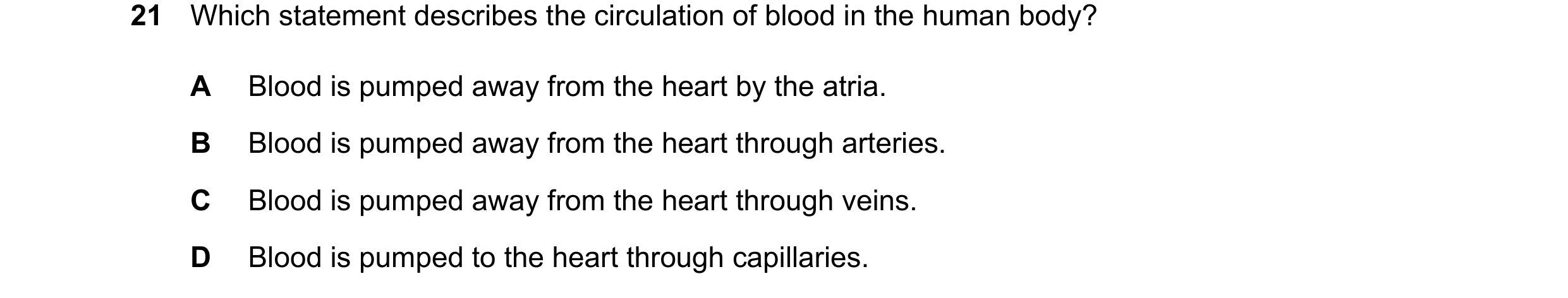 Question 15: Which statement describes the circulation of blood in the human body? A Blood is pumped away from the heart by the atria. B Blood is pumped…