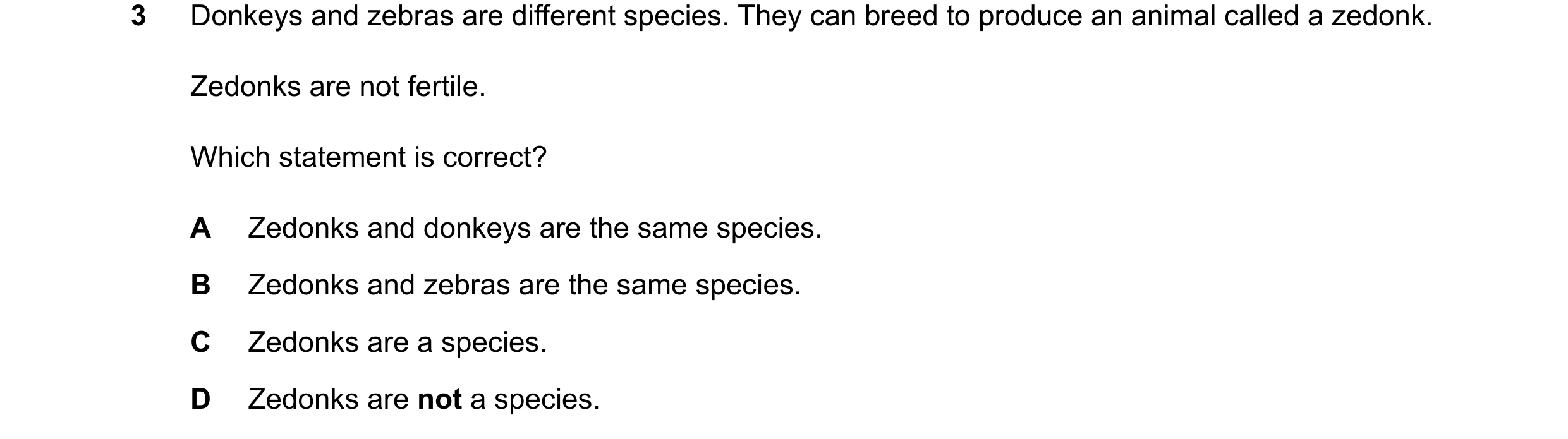 Question 26: Donkeys and zebras are different species. They can breed to produce an animal called a zedonk. Zedonks are not fertile. Which statement is …