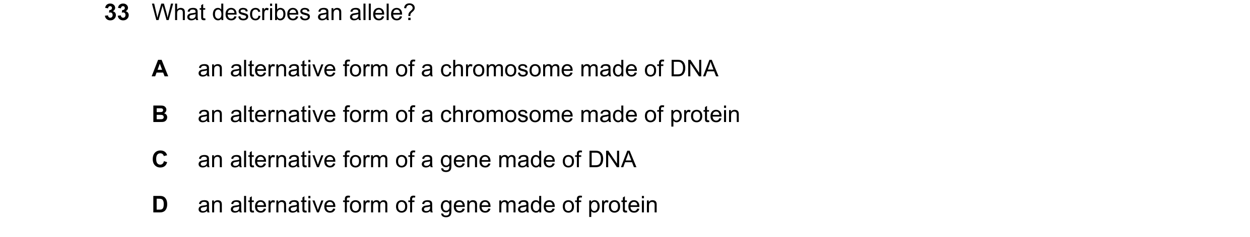 Question 20: What describes an allele? A an alternative form of a chromosome made of DNA B an alternative form of a chromosome made of protein C an alte…