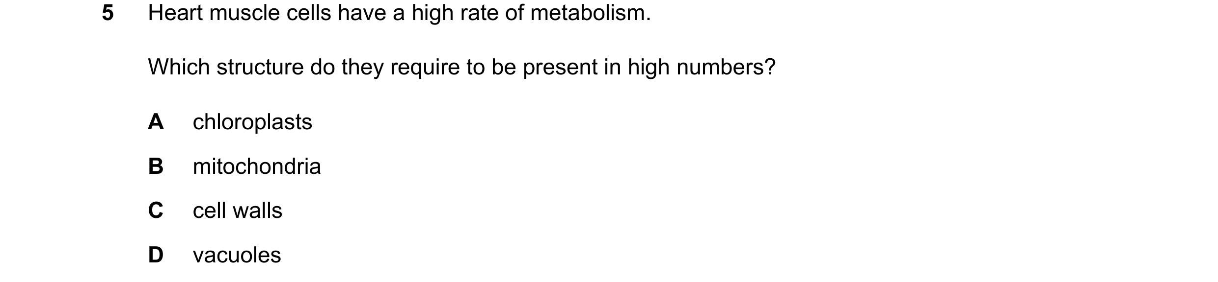 Question 21: Heart muscle cells have a high rate of metabolism. Which structure do they require to be present in high numbers? A chloroplasts B mitochon…