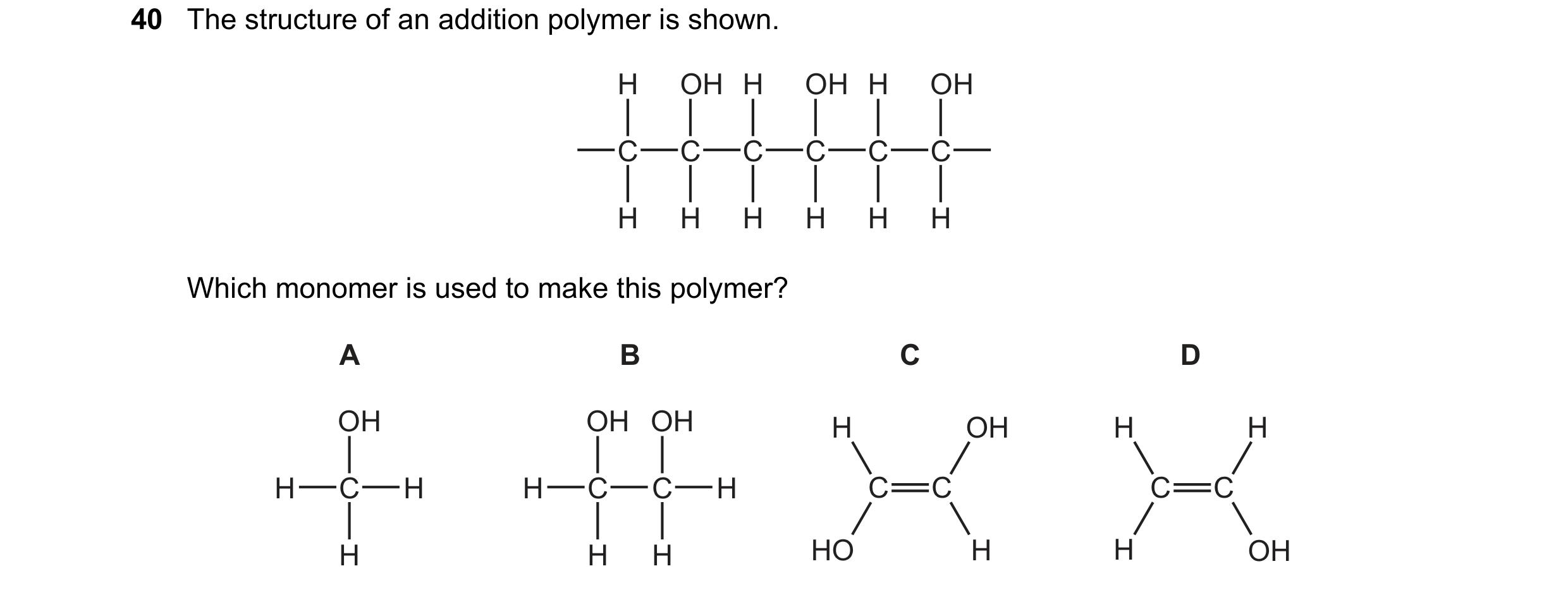 Question 2: The structure of an addition polymer is shown. H OH H OH H OH C C C C C C H H H H H H Which monomer is used to make this polymer? A B C D O…