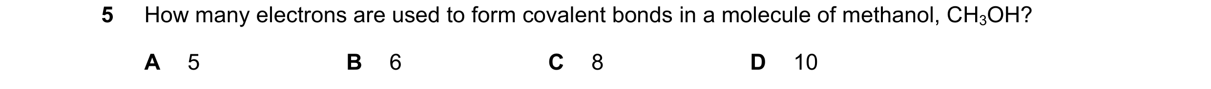 Question 1: How many electrons are used to form covalent bonds in a molecule of methanol, CH3OH? A 5 B 6 C 8 D 10