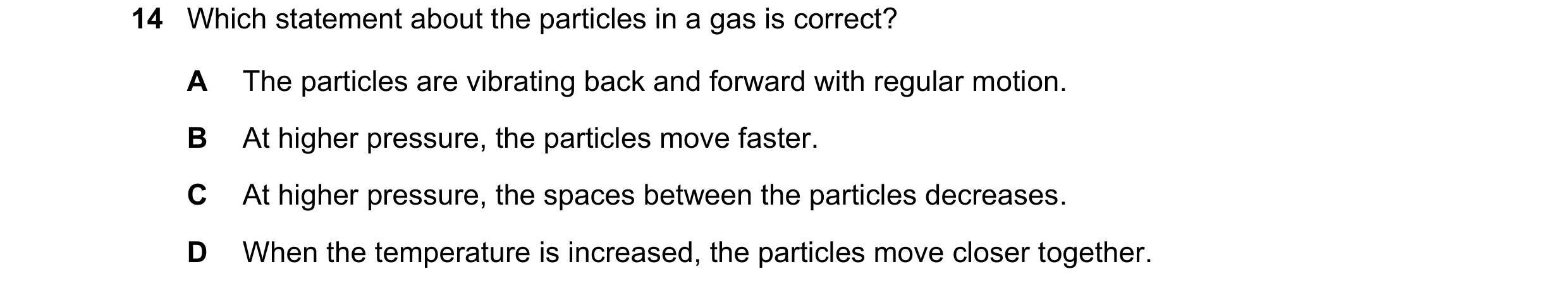 Question 84: Which statement about the particles in a gas is correct? A The particles are vibrating back and forward with regular motion. B At higher pr…