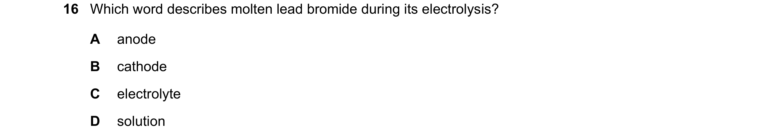 Question 93: Which word describes molten lead bromide during its electrolysis? A anode B cathode C electrolyte D solution