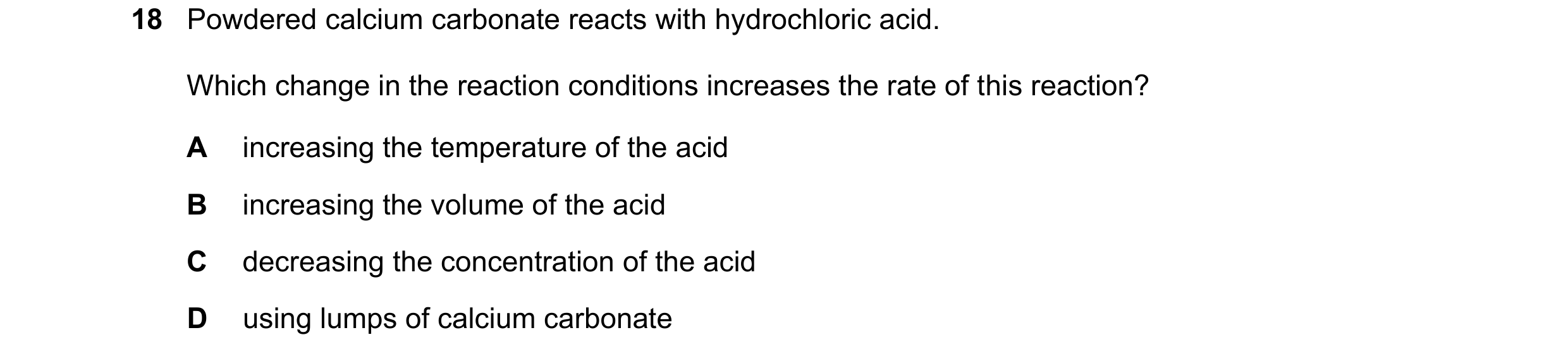 Question 77: Powdered calcium carbonate reacts with hydrochloric acid. Which change in the reaction conditions increases the rate of this reaction? A in…