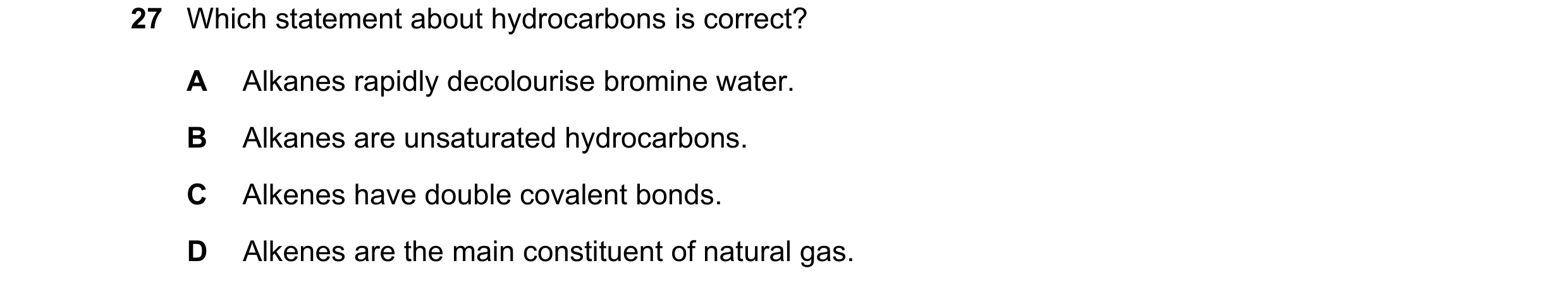 Question 20: Which statement about hydrocarbons is correct? A Alkanes rapidly decolourise bromine water. B Alkanes are unsaturated hydrocarbons. C Alken…