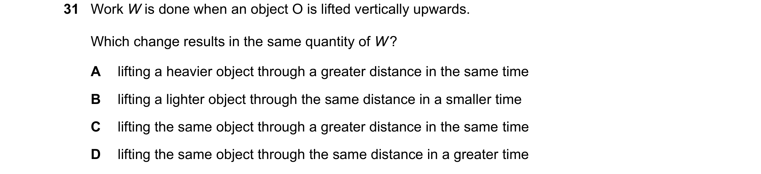 Question 126: Work W is done when an object O is lifted vertically upwards. Which change results in the same quantity of W ? A lifting a heavier object t…