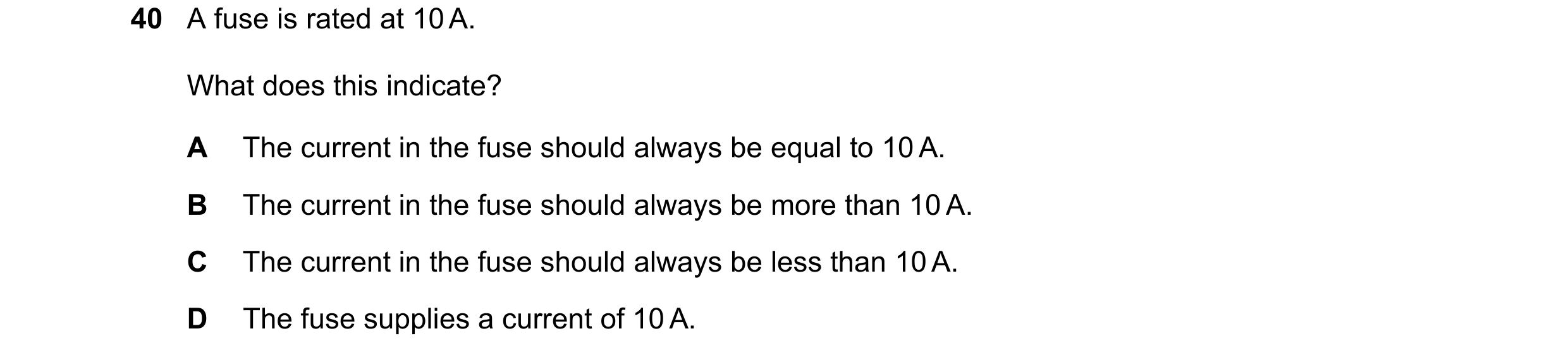 Question 72: A fuse is rated at 10 A. What does this indicate? A The current in the fuse should always be equal to 10 A. B The current in the fuse shoul…