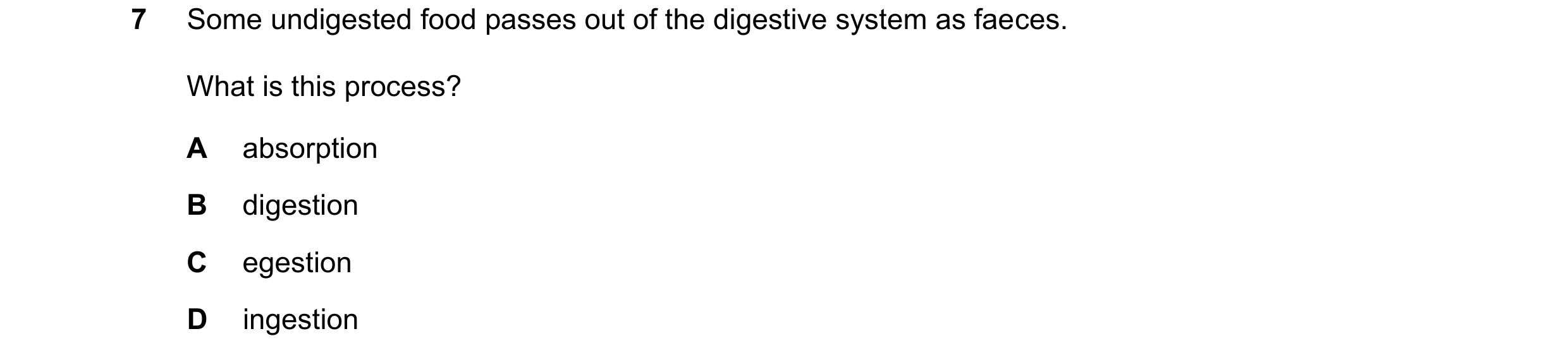 Question 47: Some undigested food passes out of the digestive system as faeces. What is this process? A absorption B digestion C egestion D ingestion