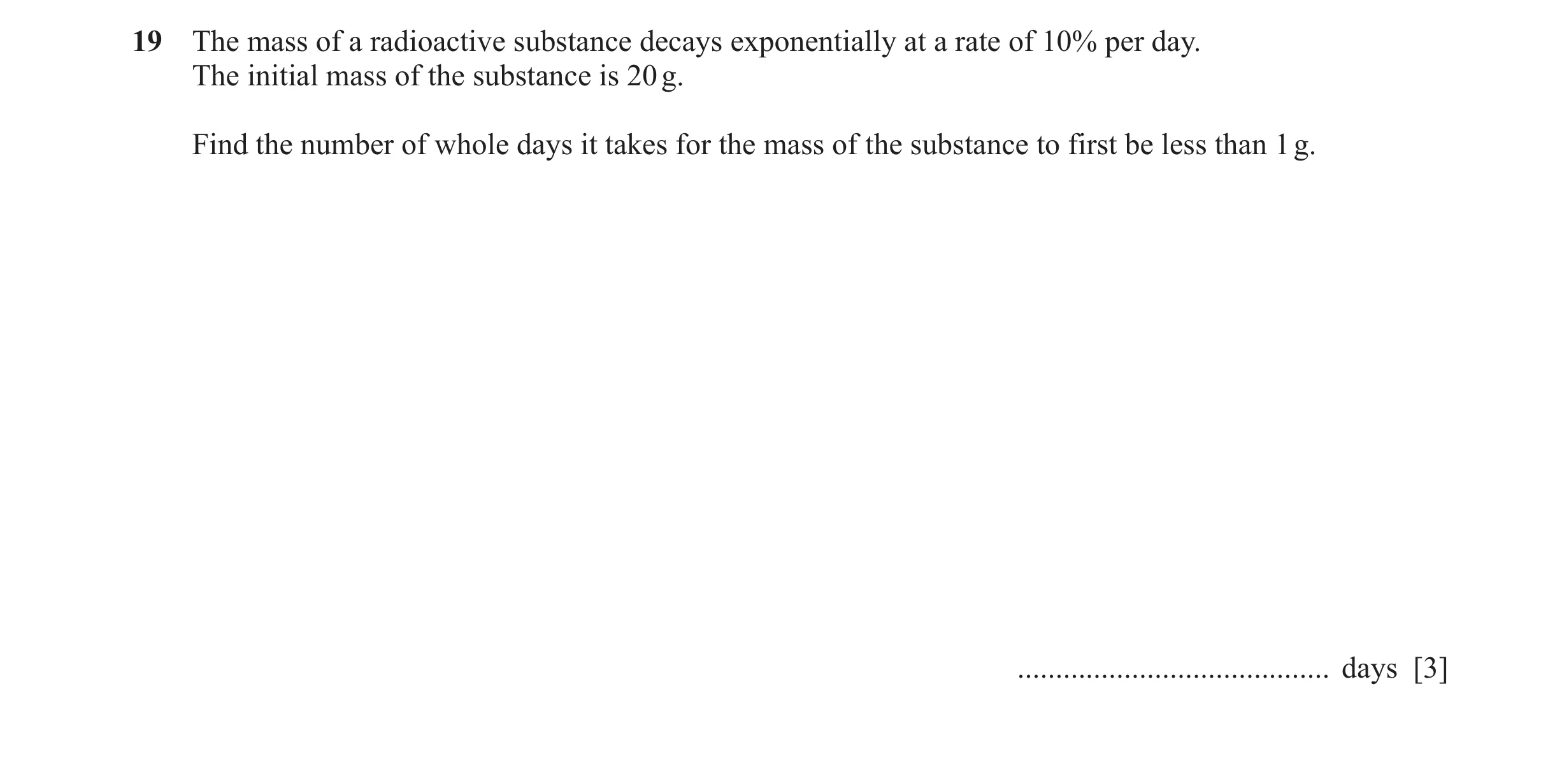 Question 10: The mass of a radioactive substance decays exponentially at a rate of 10% per day. The initial mass of the substance is 20 g. Find the numb…