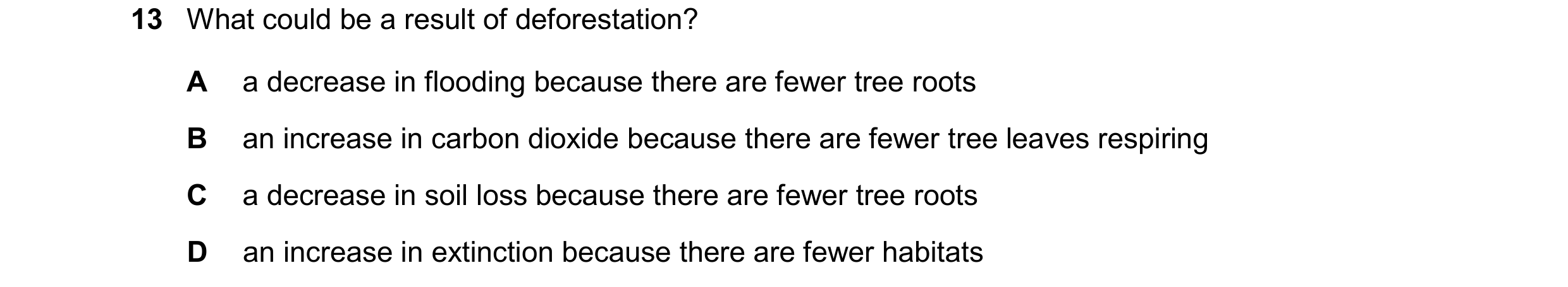 Question 31: What could be a result of deforestation? A a decrease in flooding because there are fewer tree roots B an increase in carbon dioxide becaus…