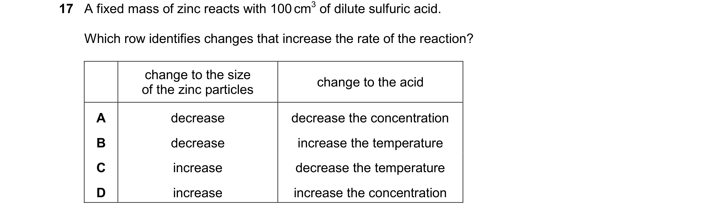 Question 50: A fixed mass of zinc reacts with 100 cm3 of dilute sulfuric acid. Which row identifies changes that increase the rate of the reaction? chan…
