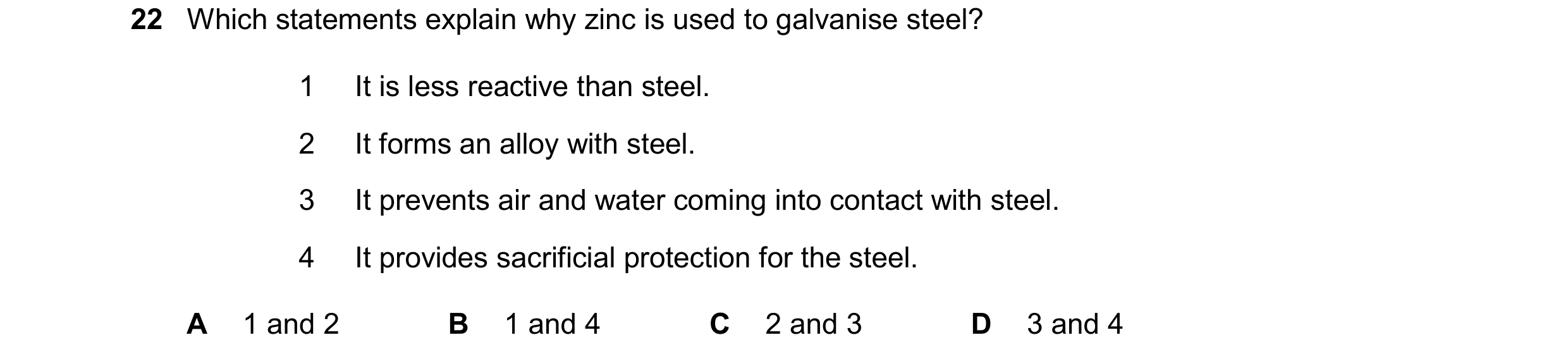 Question 17: Which statements explain why zinc is used to galvanise steel? 1 It is less reactive than steel. 2 It forms an alloy with steel. 3 It preven…