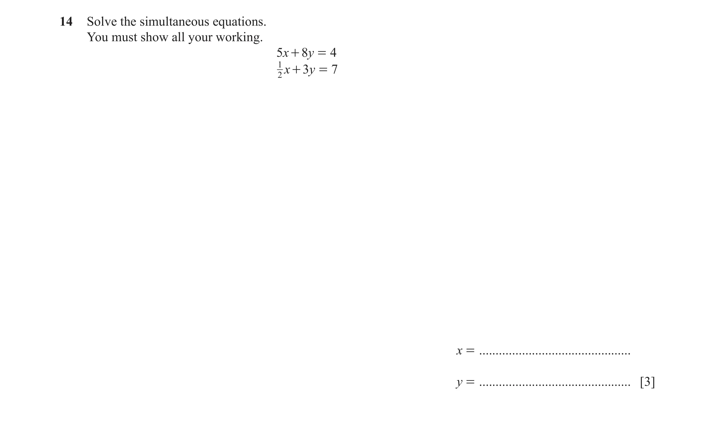 Question 1: Solve the simultaneous equations. You must show all your working. 5x + 8y = 4 1 2 x + 3y = 7 x = ..........................................…
