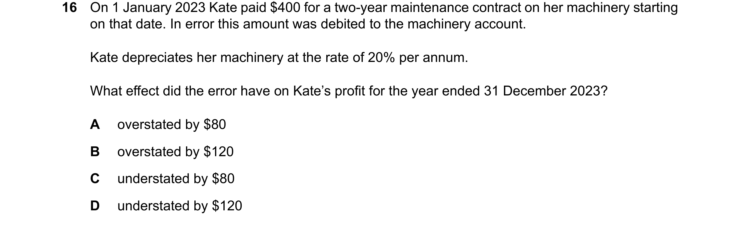 Question 130: On 1 January 2023 Kate paid $400 for a two-year maintenance contract on her machinery starting on that date. In error this amount was debit…