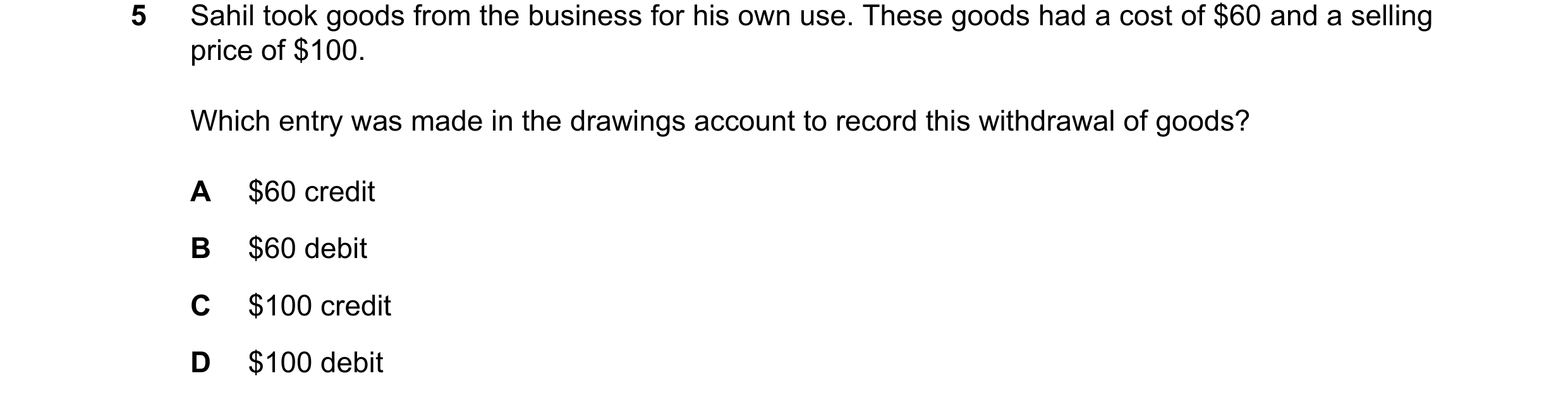 Question 95: Sahil took goods from the business for his own use. These goods had a cost of $60 and a selling price of $100. Which entry was made in the …