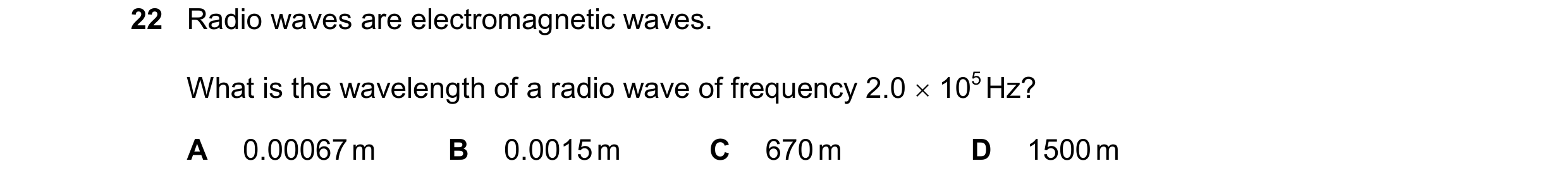 Question 37: Radio waves are electromagnetic waves. What is the wavelength of a radio wave of frequency 2.0  105 Hz? A 0.00067 m B 0.0015 m C 670 m D 1…