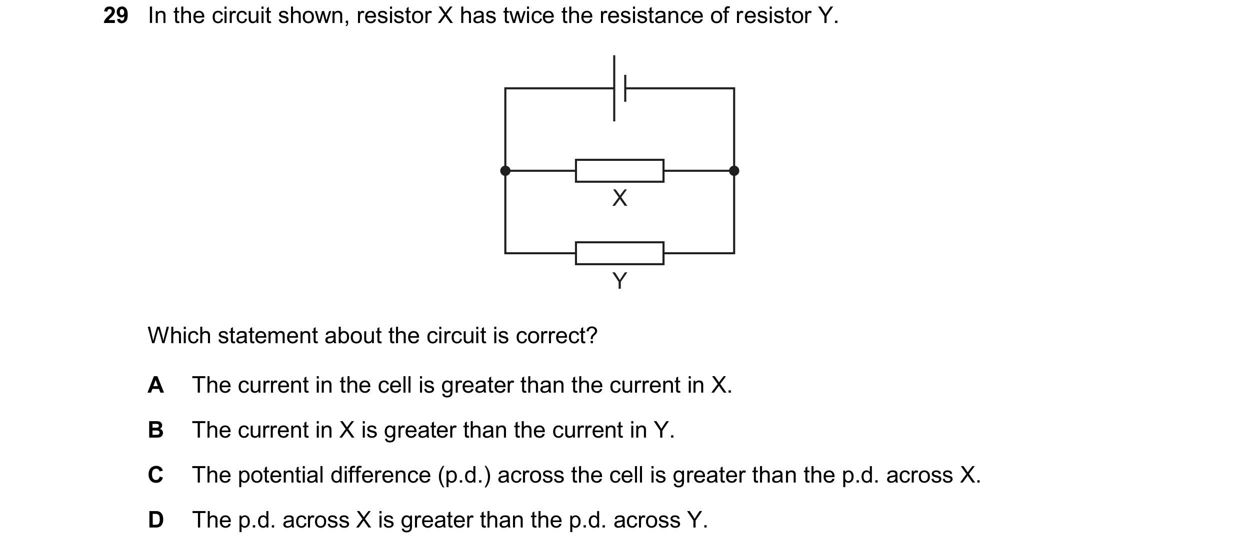 Question 95: In the circuit shown, resistor X has twice the resistance of resistor Y. X Y Which statement about the circuit is correct? A The current in…