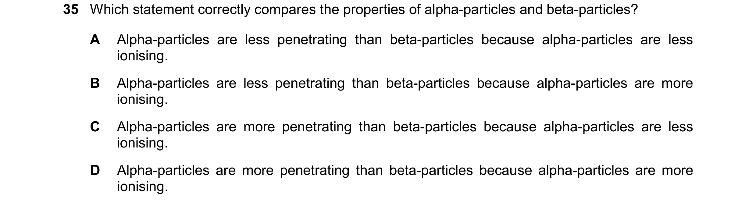 Question 52: Which statement correctly compares the properties of alpha-particles and beta-particles? A Alpha-particles are less penetrating than beta-p…