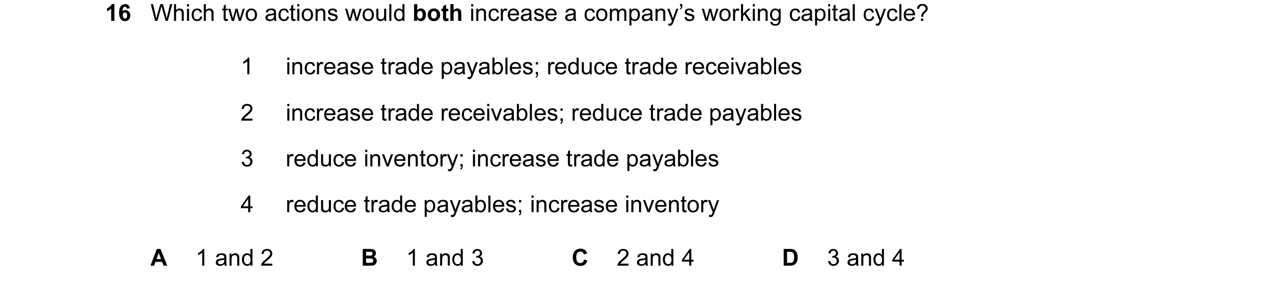 Question 28: Which two actions would both increase a company’s working capital cycle? 1 increase trade payables; reduce trade receivables 2 increase tra…