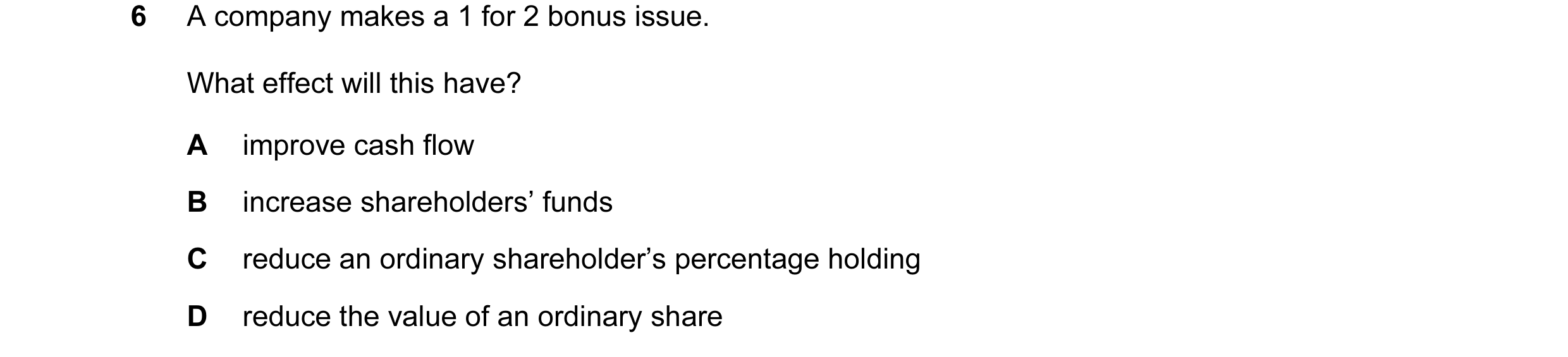 Question 97: A company makes a 1 for 2 bonus issue. What effect will this have? A improve cash flow B increase shareholders’ funds C reduce an ordinary …