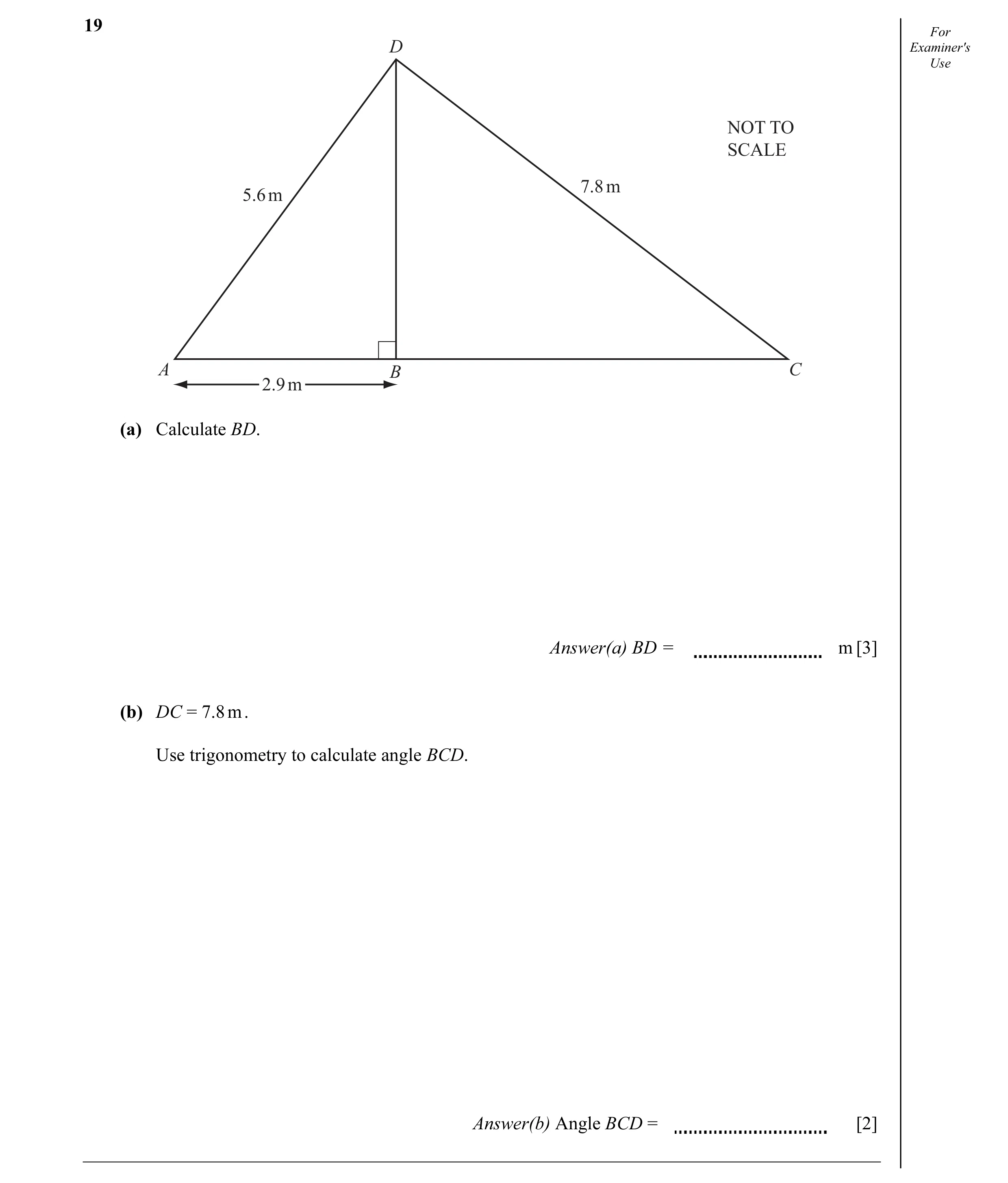 Question 9: For D Examiner's Use NOT TO SCALE 7.8 m 5.6 m A B C 2.9 m (a) Calculate BD. Answer(a) BD = m [3] (b) DC = 7.8 m . Use trigonometry to calcu…