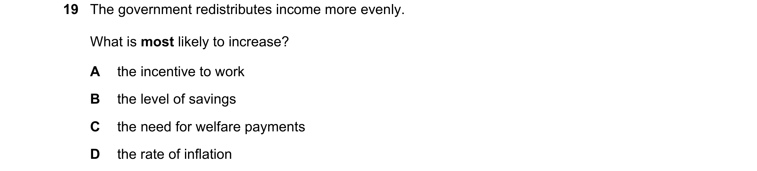 Question 1: The government redistributes income more evenly. What is most likely to increase? A the incentive to work B the level of savings C the need…