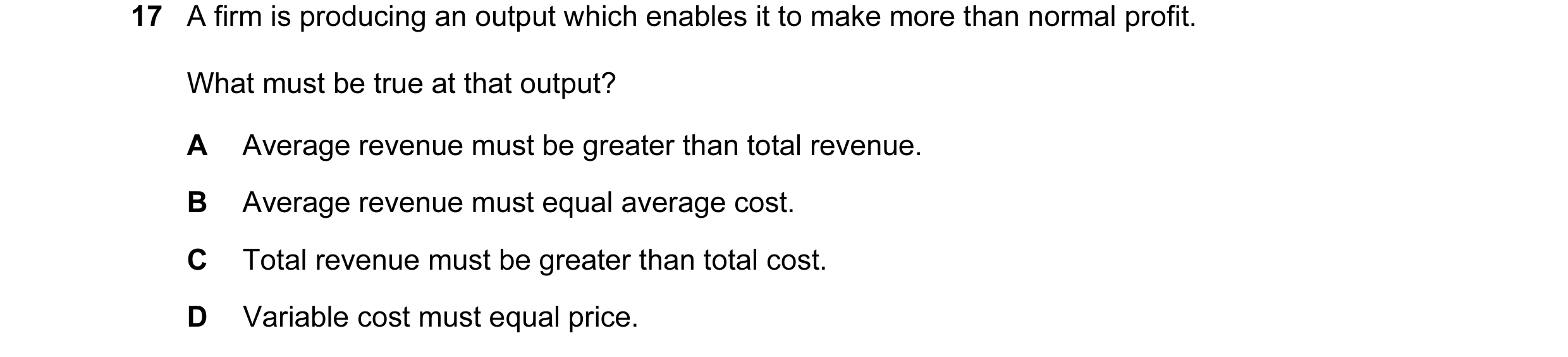 Question 60: A firm is producing an output which enables it to make more than normal profit. What must be true at that output? A Average revenue must be…