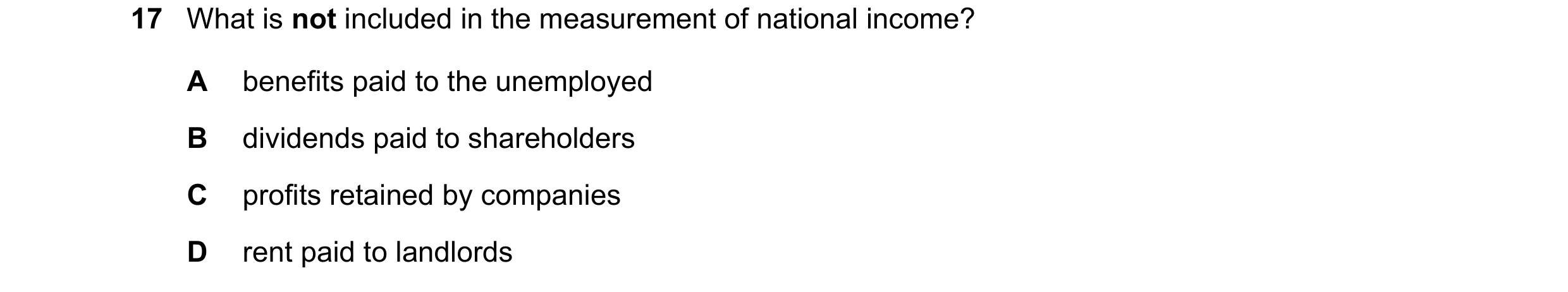 Question 41: What is not included in the measurement of national income? A benefits paid to the unemployed B dividends paid to shareholders C profits re…