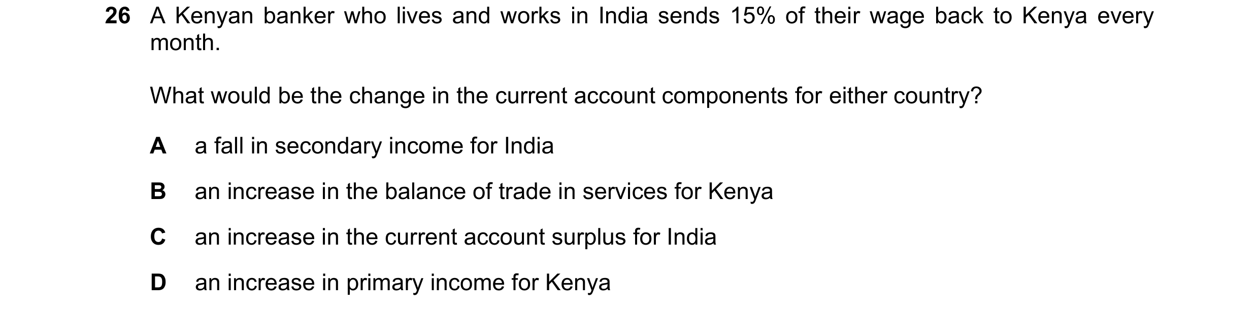 Question 220: A Kenyan banker who lives and works in India sends 15% of their wage back to Kenya every month. What would be the change in the current acc…