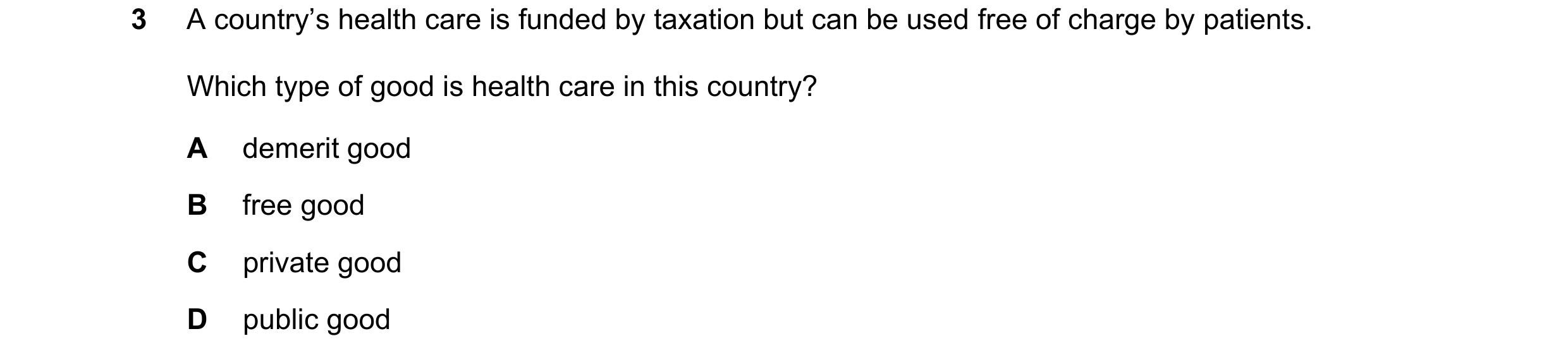 Question 96: A country’s health care is funded by taxation but can be used free of charge by patients. Which type of good is health care in this country…