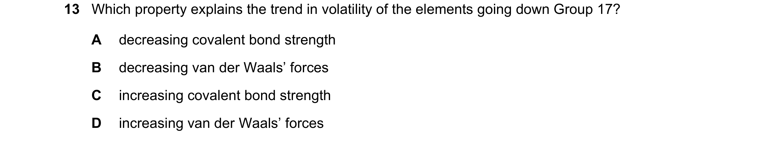 Question 96: Which property explains the trend in volatility of the elements going down Group 17? A decreasing covalent bond strength B decreasing van d…
