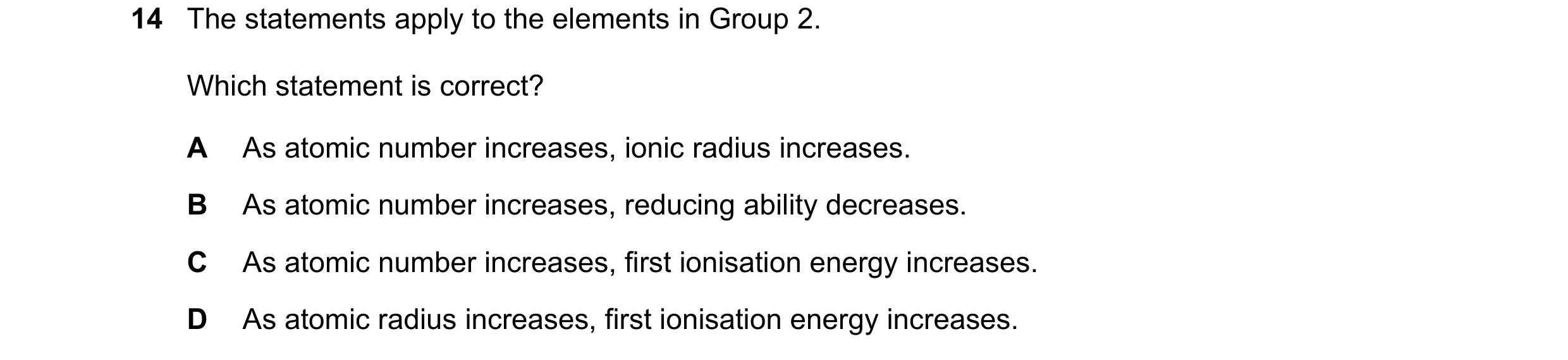 Question 176: The statements apply to the elements in Group 2. Which statement is correct? A As atomic number increases, ionic radius increases. B As ato…