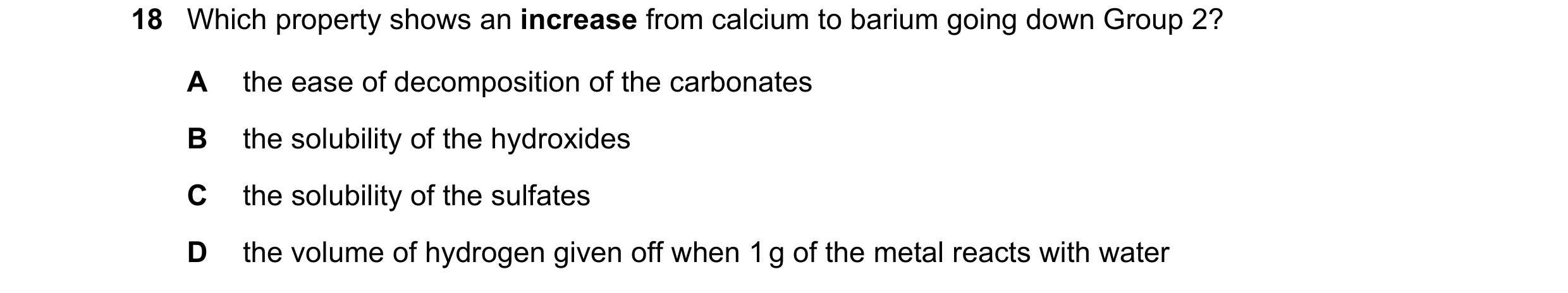 Question 177: Which property shows an increase from calcium to barium going down Group 2? A the ease of decomposition of the carbonates B the solubility …
