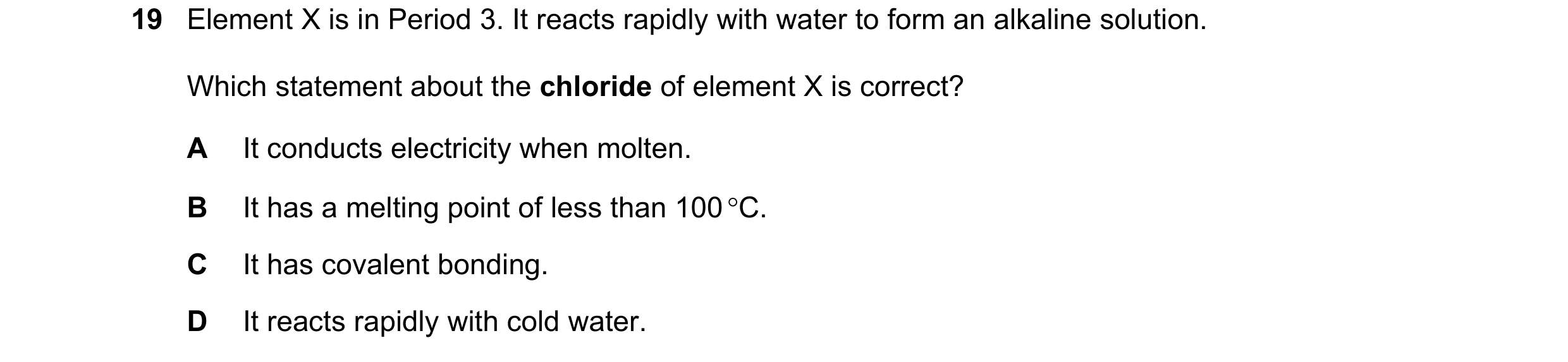 Question 70: Element X is in Period 3. It reacts rapidly with water to form an alkaline solution. Which statement about the chloride of element X is cor…
