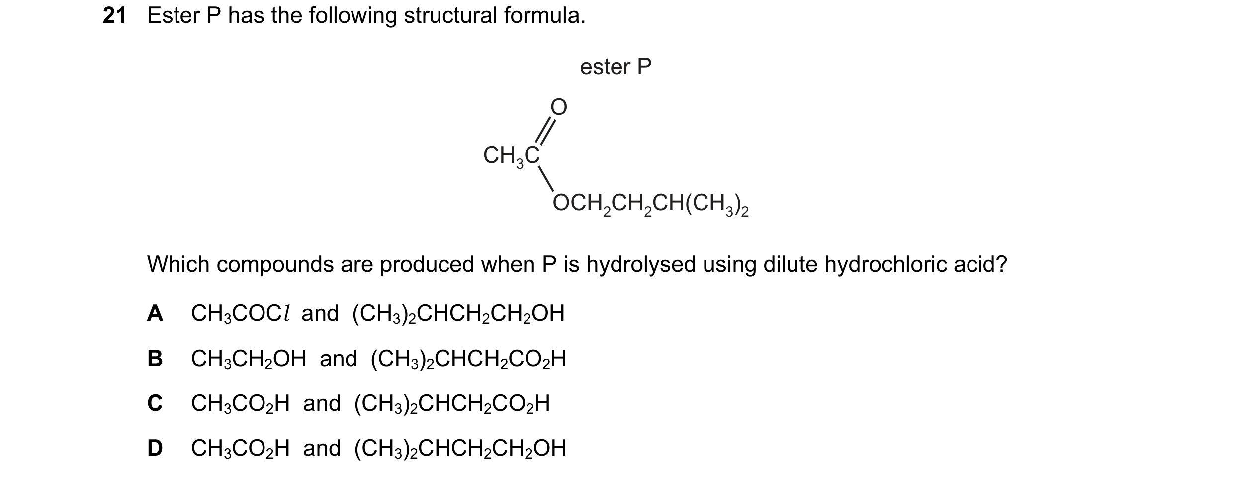 Question 256: Ester P has the following structural formula. ester P O CH3C OCH2CH2CH(CH3)2 Which compounds are produced when P is hydrolysed using dilute…