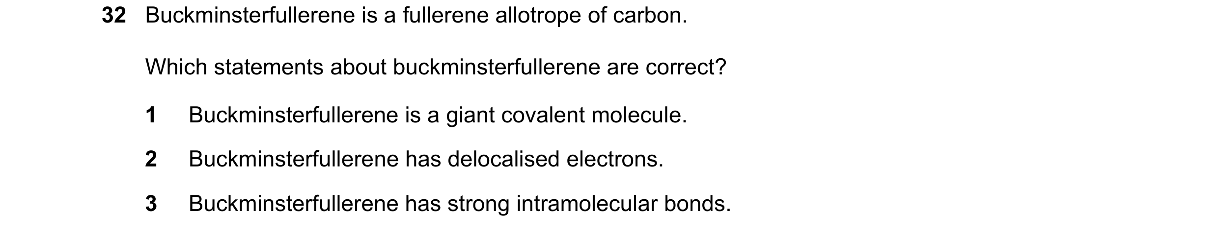 Question 63: Buckminsterfullerene is a fullerene allotrope of carbon. Which statements about buckminsterfullerene are correct? 1 Buckminsterfullerene is…