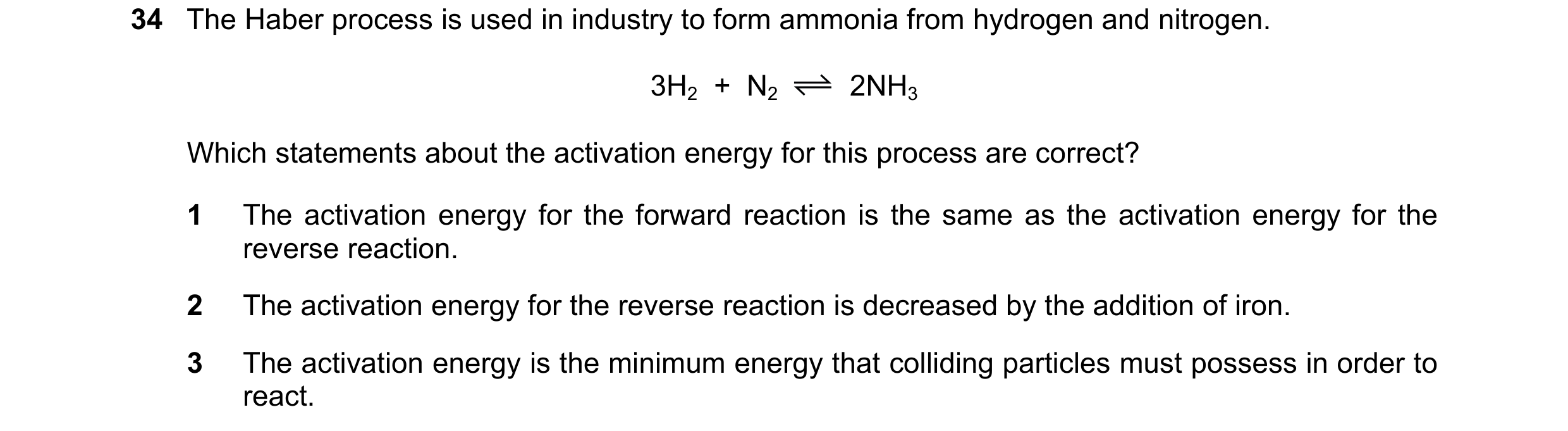 Question 105: The Haber process is used in industry to form ammonia from hydrogen and nitrogen. 3H2  +  N2 2NH3 Which statements about the activation ene…