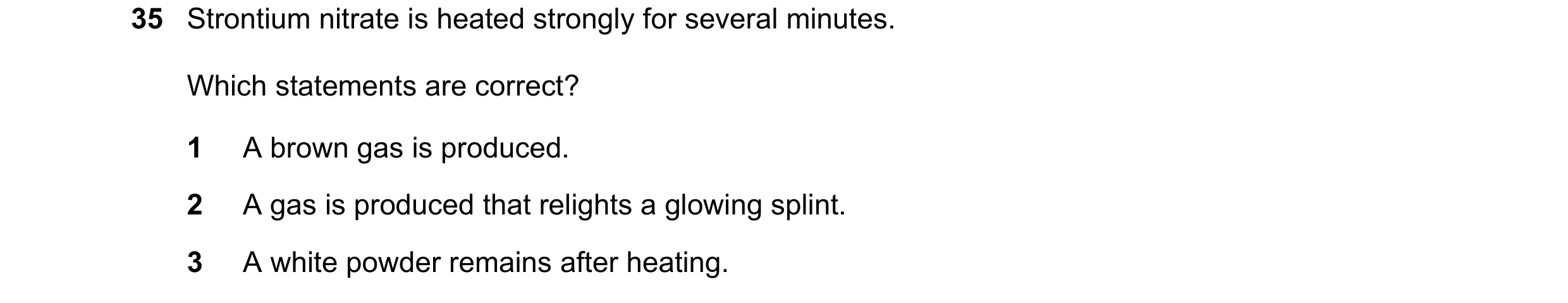Question 178: Strontium nitrate is heated strongly for several minutes. Which statements are correct? 1 A brown gas is produced. 2 A gas is produced that…
