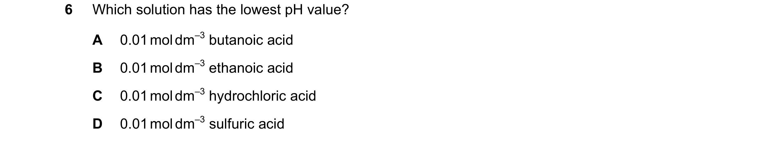 Question 64: Which solution has the lowest pH value? A 0.01 mol dm–3 butanoic acid B 0.01 mol dm–3 ethanoic acid C 0.01 mol dm–3 hydrochloric acid D 0.0…